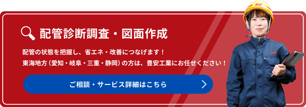 配管診断調査・図面作成
配管の状態を把握し、省エネ改善につなげます!東海地方(愛知・岐阜・みえ・静岡)の方は、豊安工業にお任せください!